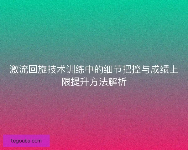 激流回旋技术训练中的细节把控与成绩上限提升方法解析