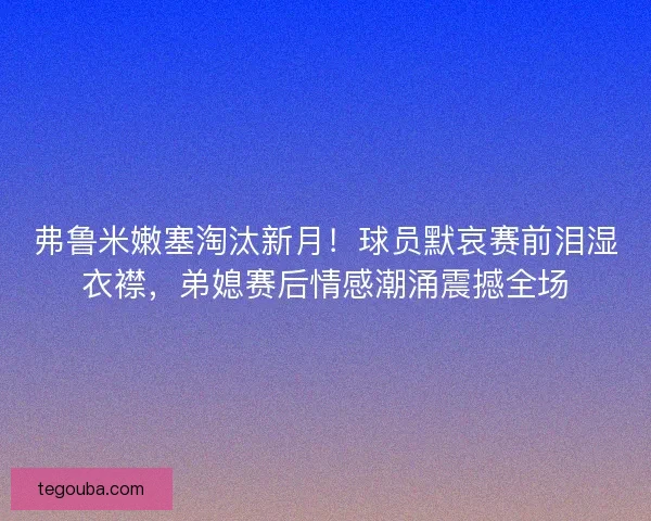 弗鲁米嫩塞淘汰新月！球员默哀赛前泪湿衣襟，弟媳赛后情感潮涌震撼全场