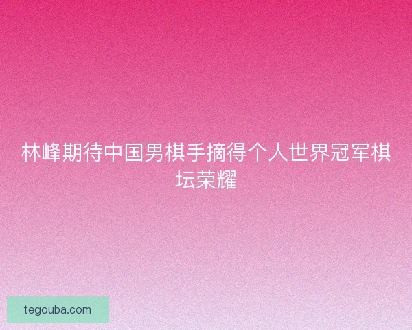 林峰期待中国男棋手摘得个人世界冠军棋坛荣耀