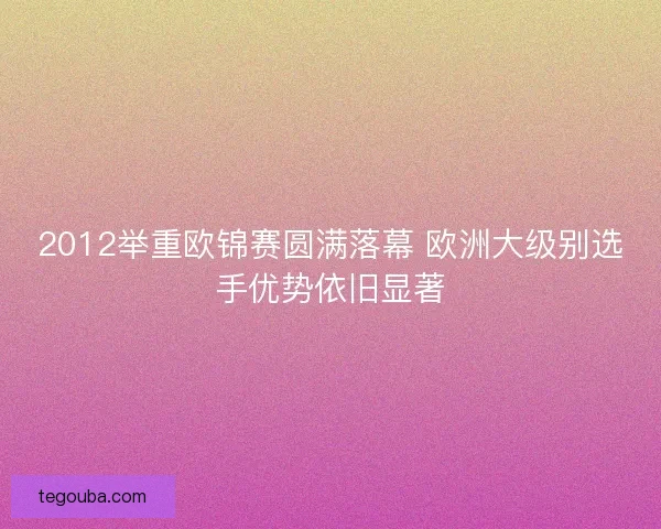 2012举重欧锦赛圆满落幕 欧洲大级别选手优势依旧显著