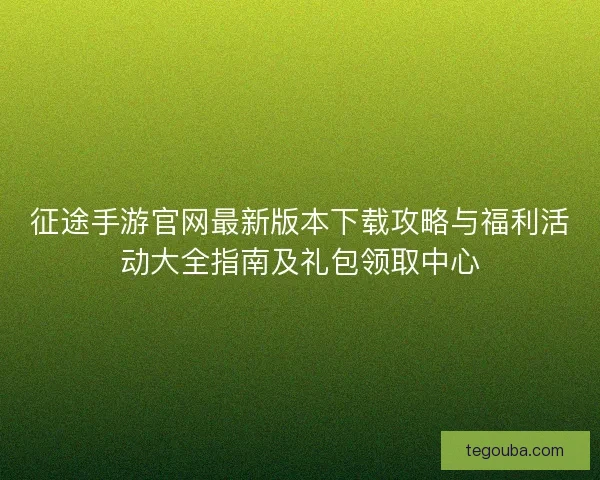 征途手游官网最新版本下载攻略与福利活动大全指南及礼包领取中心