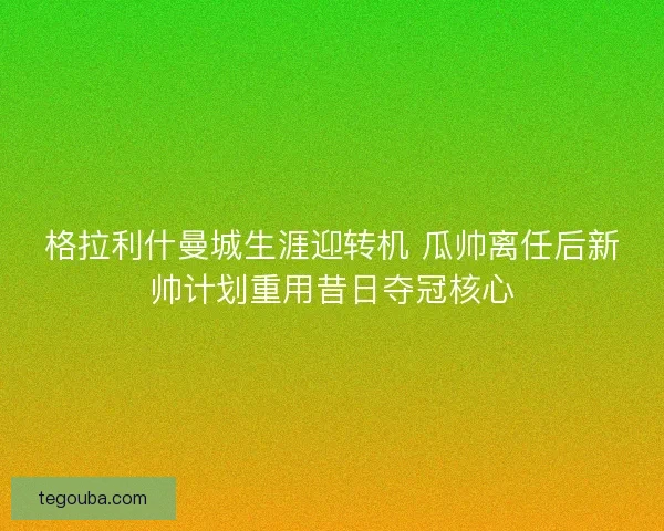 格拉利什曼城生涯迎转机 瓜帅离任后新帅计划重用昔日夺冠核心