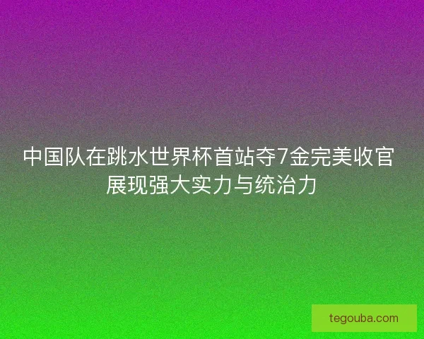 中国队在跳水世界杯首站夺7金完美收官 展现强大实力与统治力