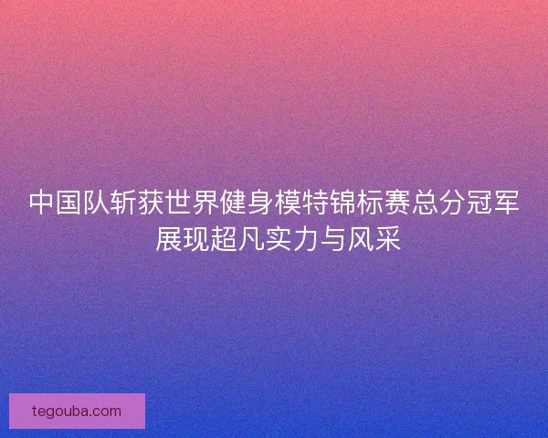 中国队斩获世界健身模特锦标赛总分冠军 展现超凡实力与风采