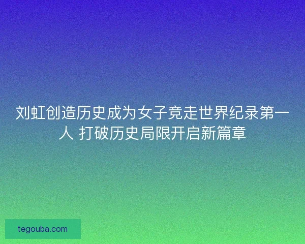 刘虹创造历史成为女子竞走世界纪录第一人 打破历史局限开启新篇章